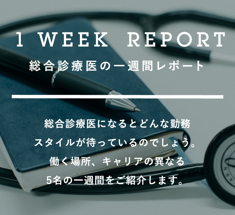 1 WEEK REPORT | 総合診療医の一週間レポート | 総合診療医になるとどんな勤務スタイルが待っているのでしょう。働く場所、キャリアの異なる5名の一週間をご紹介します。